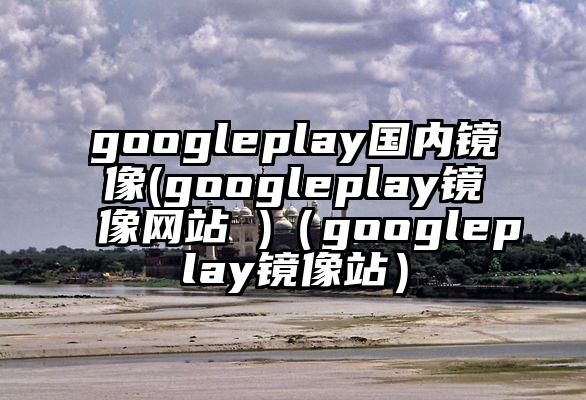 googleplay国内镜像(googleplay镜像网站 )（googleplay镜像站）