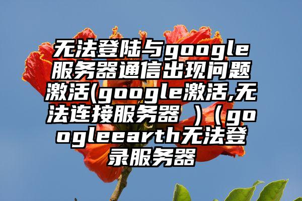 无法登陆与google服务器通信出现问题激活(google激活,无法连接服务器 )（googleearth无法登录服务器