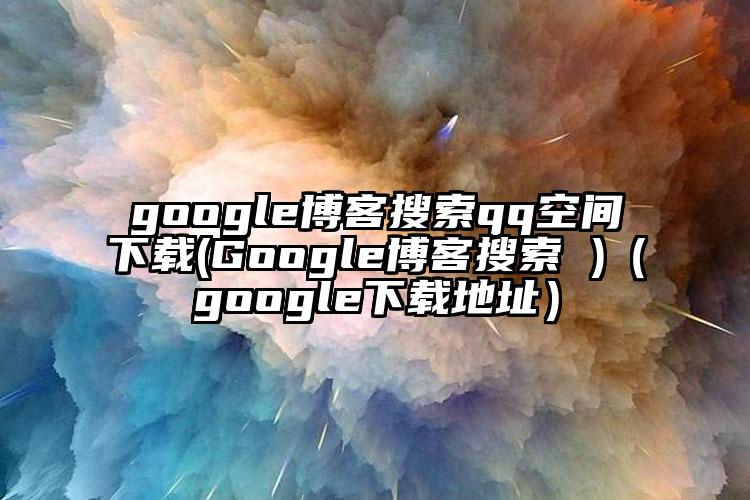 google博客搜索qq空间下载(Google博客搜索 )（google下载地址）