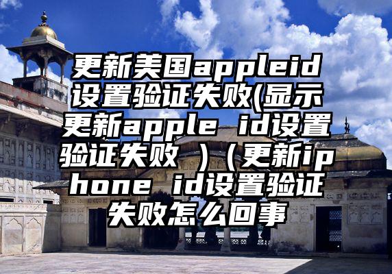 更新美国appleid设置验证失败(显示更新apple id设置验证失败 )（更新iphone id设置验证失败怎么回事