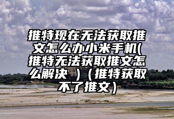 推特现在无法获取推文怎么办小米手机(推特无法获取推文怎么解决 )（推特获取不了推文）