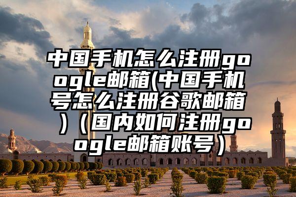 中国手机怎么注册google邮箱(中国手机号怎么注册谷歌邮箱 )（国内如何注册google邮箱账号）