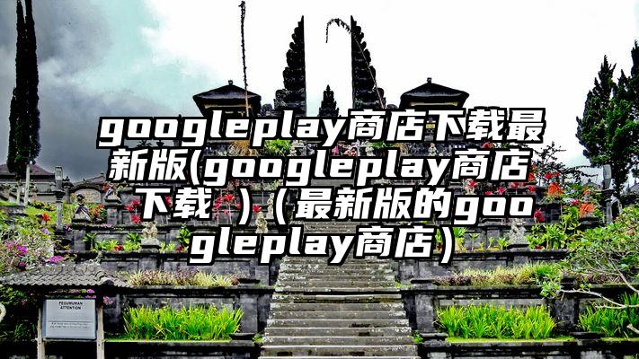 googleplay商店下载最新版(googleplay商店 下载 )（最新版的googleplay商店）