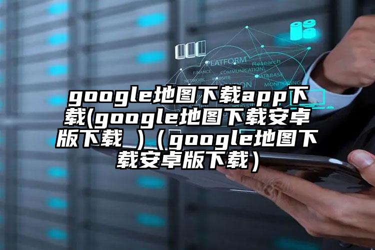 google地图下载app下载(google地图下载安卓版下载 )（google地图下载安卓版下载）