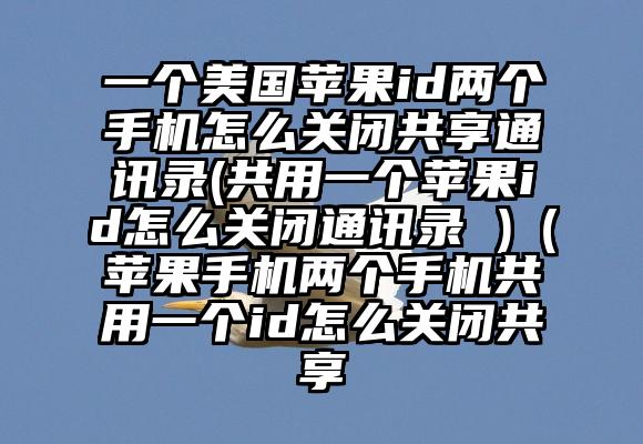 一个美国苹果id两个手机怎么关闭共享通讯录(共用一个苹果id怎么关闭通讯录 )（苹果手机两个手机共用一个id怎么关闭共享