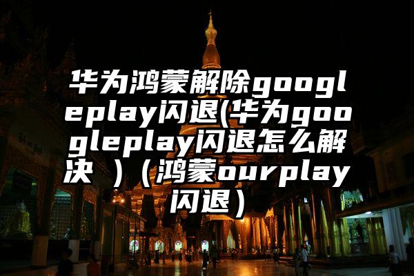 华为鸿蒙解除googleplay闪退(华为googleplay闪退怎么解决 )（鸿蒙ourplay闪退）