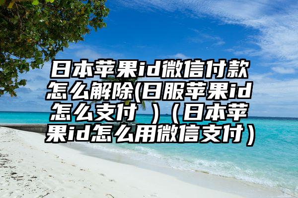 日本苹果id微信付款怎么解除(日服苹果id怎么支付 )（日本苹果id怎么用微信支付）