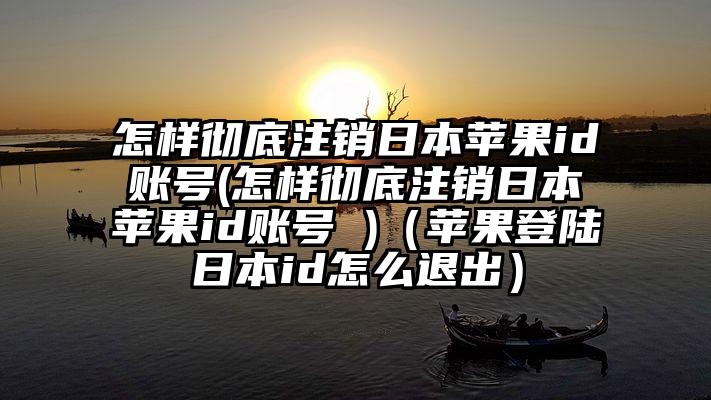 怎样彻底注销日本苹果id账号(怎样彻底注销日本苹果id账号 )（苹果登陆日本id怎么退出）