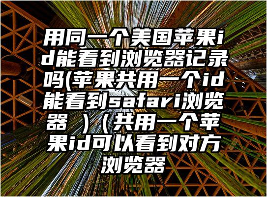 用同一个美国苹果id能看到浏览器记录吗(苹果共用一个id能看到safari浏览器 )（共用一个苹果id可以看到对方浏览器