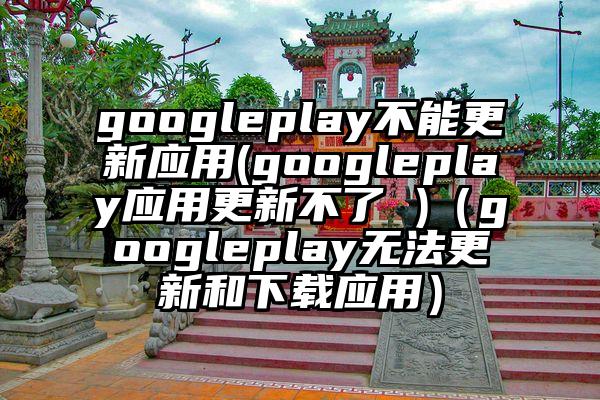 googleplay不能更新应用(googleplay应用更新不了 )（googleplay无法更新和下载应用）