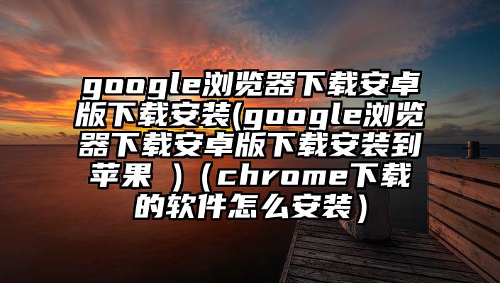 google浏览器下载安卓版下载安装(google浏览器下载安卓版下载安装到苹果 )（chrome下载的软件怎么安装）