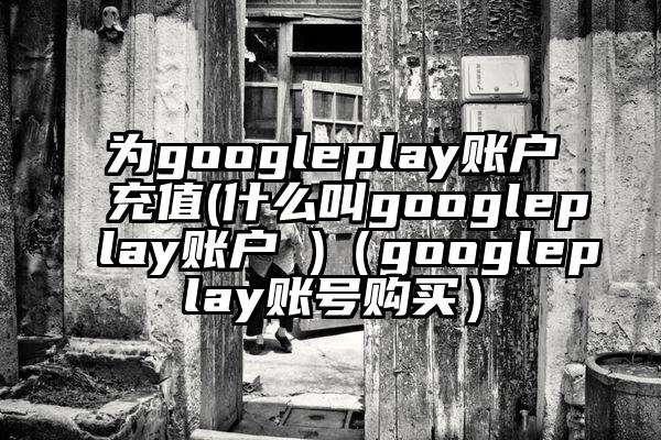 为googleplay账户充值(什么叫googleplay账户 )（googleplay账号购买）