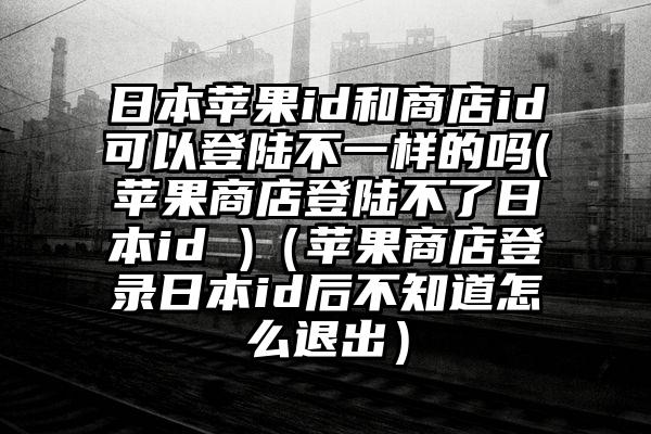 日本苹果id和商店id可以登陆不一样的吗(苹果商店登陆不了日本id )（苹果商店登录日本id后不知道怎么退出）