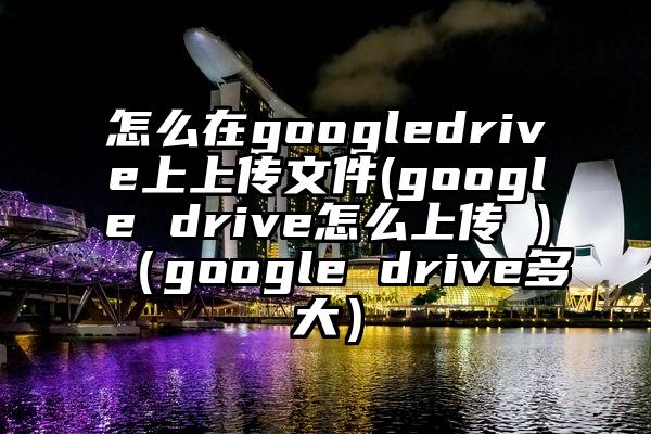 怎么在googledrive上上传文件(google drive怎么上传 )（google drive多大）