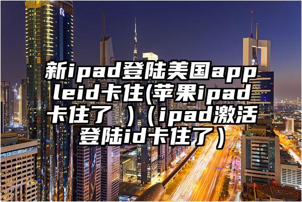 新ipad登陆美国appleid卡住(苹果ipad卡住了 )（ipad激活登陆id卡住了）