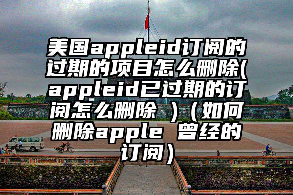 美国appleid订阅的过期的项目怎么删除(appleid已过期的订阅怎么删除 )（如何删除apple 曾经的订阅）