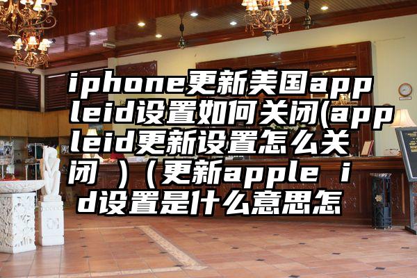 iphone更新美国appleid设置如何关闭(appleid更新设置怎么关闭 )（更新apple id设置是什么意思怎