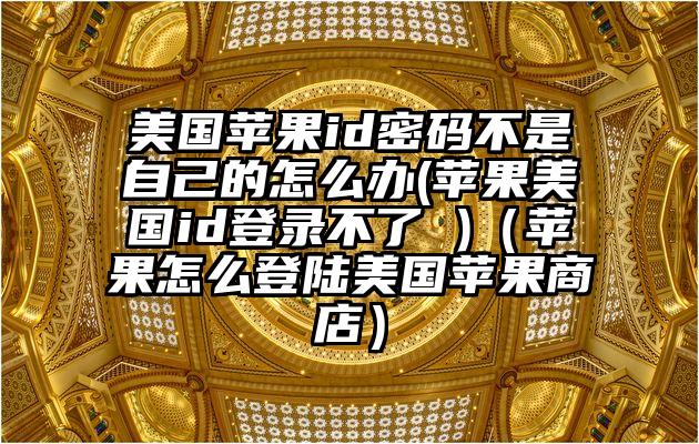 美国苹果id密码不是自己的怎么办(苹果美国id登录不了 )（苹果怎么登陆美国苹果商店）