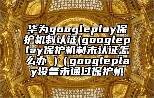 华为googleplay保护机制认证(googleplay保护机制未认证怎么办 )（googleplay设备未通过保护机