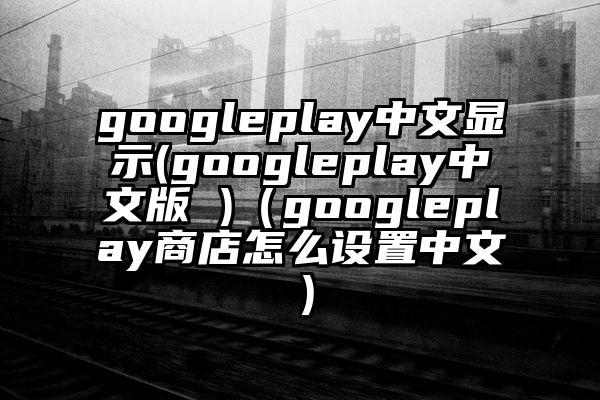 googleplay中文显示(googleplay中文版 )（googleplay商店怎么设置中文）