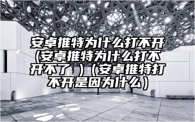 安卓推特为什么打不开(安卓推特为什么打不开不了 )（安卓推特打不开是因为什么）