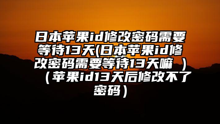 日本苹果id修改密码需要等待13天(日本苹果id修改密码需要等待13天嘛 )（苹果id13天后修改不了密码）