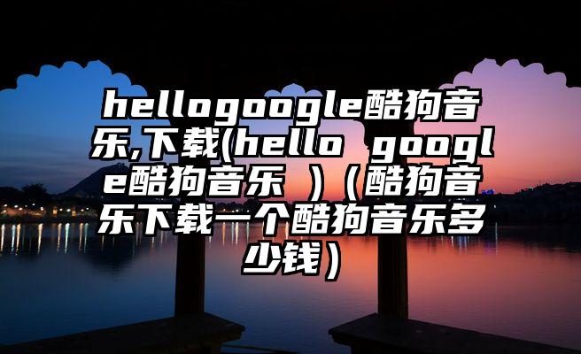 hellogoogle酷狗音乐,下载(hello google酷狗音乐 )（酷狗音乐下载一个酷狗音乐多少钱）