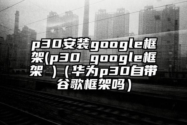 p30安装google框架(p30 google框架 )（华为p30自带谷歌框架吗）