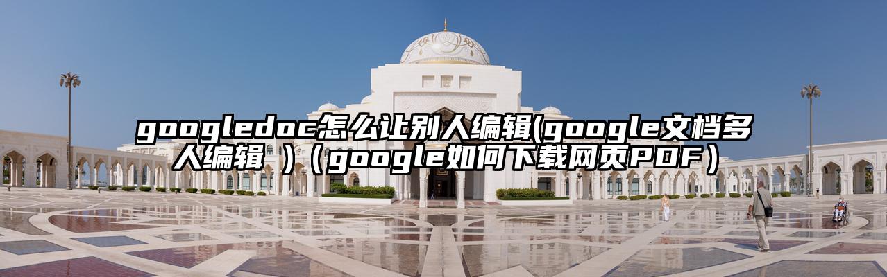 googledoc怎么让别人编辑(google文档多人编辑 )（google如何下载网页PDF）