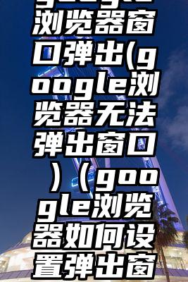 google浏览器窗口弹出(google浏览器无法弹出窗口 )（google浏览器如何设置弹出窗口）