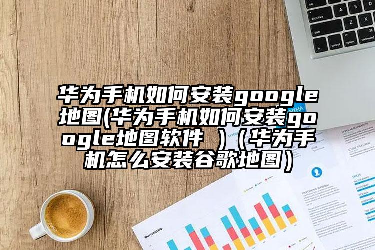 华为手机如何安装google地图(华为手机如何安装google地图软件 )（华为手机怎么安装谷歌地图）