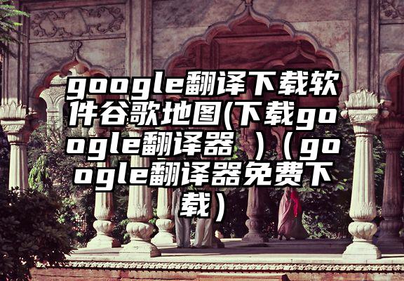 google翻译下载软件谷歌地图(下载google翻译器 )（google翻译器免费下载）