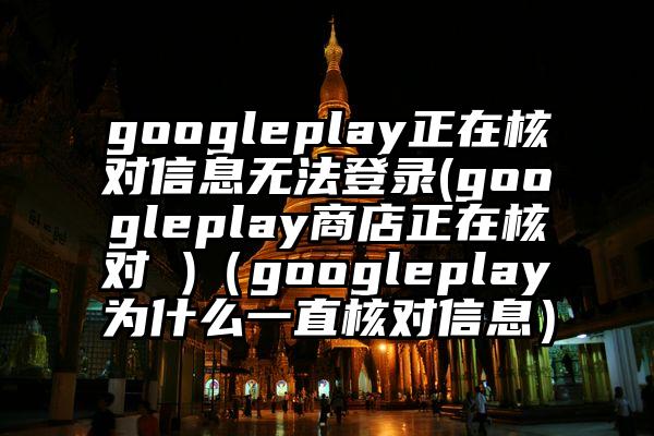 googleplay正在核对信息无法登录(googleplay商店正在核对 )（googleplay为什么一直核对信息）