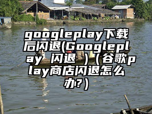 googleplay下载后闪退(Googleplay 闪退 )（谷歌play商店闪退怎么办?）