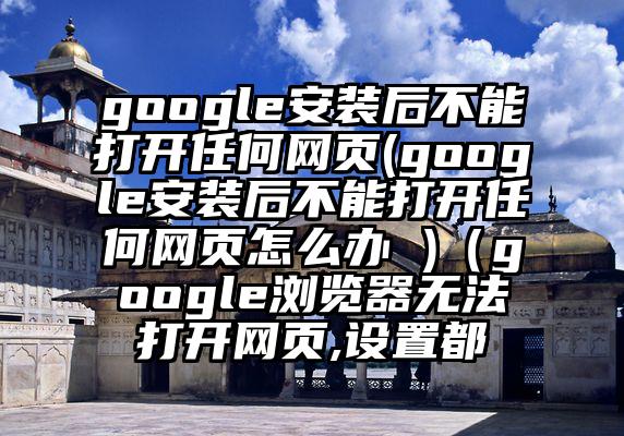 google安装后不能打开任何网页(google安装后不能打开任何网页怎么办 )（google浏览器无法打开网页,设置都