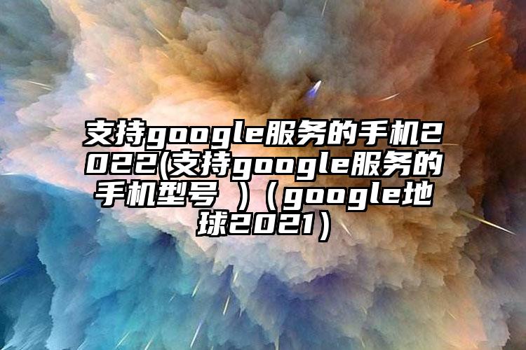 支持google服务的手机2022(支持google服务的手机型号 )（google地球2021）