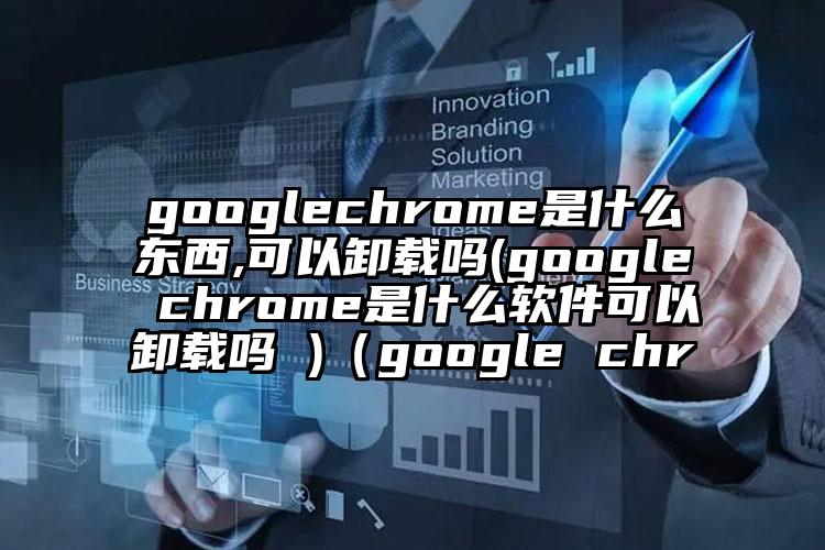 googlechrome是什么东西,可以卸载吗(google chrome是什么软件可以卸载吗 )（google chr