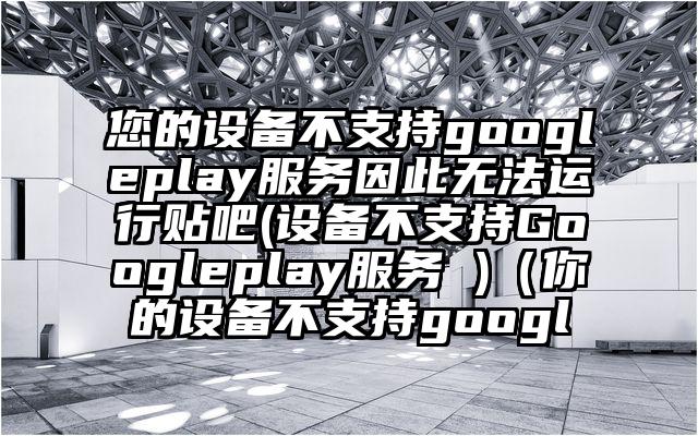 您的设备不支持googleplay服务因此无法运行贴吧(设备不支持Googleplay服务 )（你的设备不支持googl