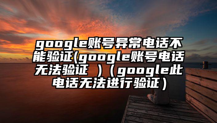 google账号异常电话不能验证(google账号电话无法验证 )（google此电话无法进行验证）