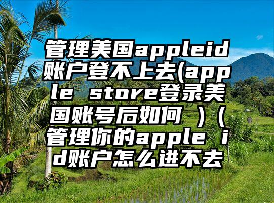 管理美国appleid账户登不上去(apple store登录美国账号后如何 )（管理你的apple id账户怎么进不去