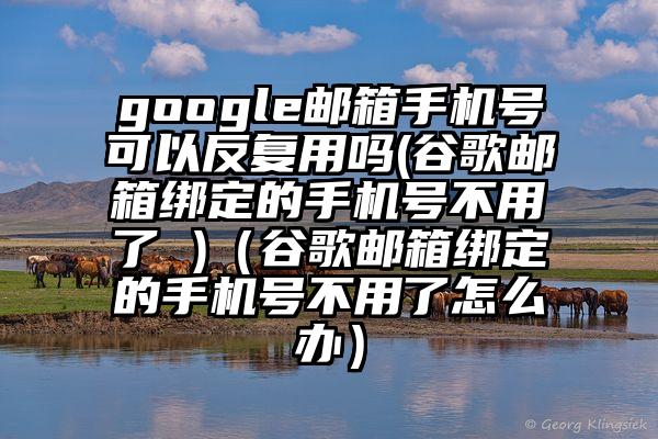 google邮箱手机号可以反复用吗(谷歌邮箱绑定的手机号不用了 )（谷歌邮箱绑定的手机号不用了怎么办）