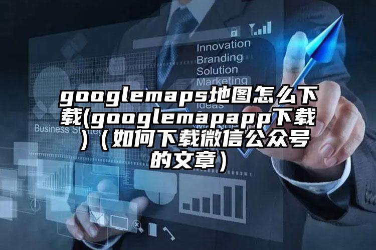 googlemaps地图怎么下载(googlemapapp下载 )（如何下载微信公众号的文章）