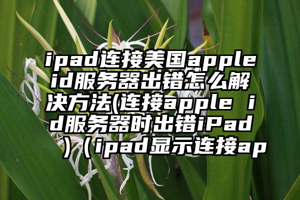 ipad连接美国appleid服务器出错怎么解决方法(连接apple id服务器时出错iPad )（ipad显示连接ap