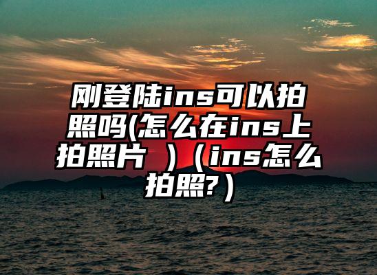 刚登陆ins可以拍照吗(怎么在ins上拍照片 )（ins怎么拍照?）