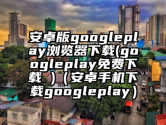 安卓版googleplay浏览器下载(googleplay免费下载 )（安卓手机下载googleplay）