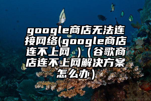 google商店无法连接网络(google商店连不上网 )（谷歌商店连不上网解决方案怎么办）