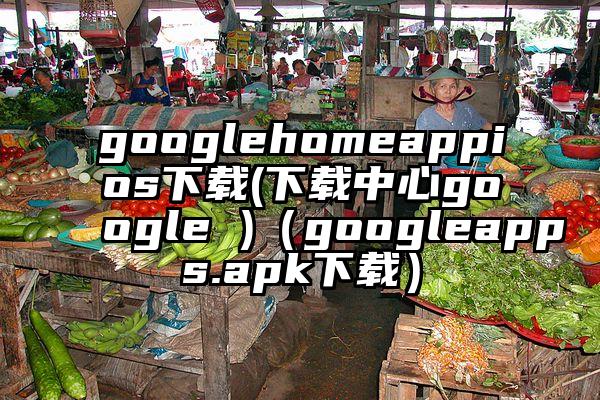 googlehomeappios下载(下载中心google )（googleapps.apk下载）