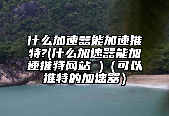 什么加速器能加速推特?(什么加速器能加速推特网站 )（可以推特的加速器）