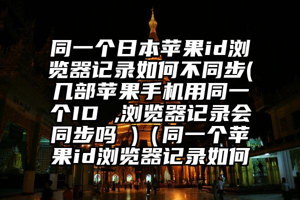 同一个日本苹果id浏览器记录如何不同步(几部苹果手机用同一个ID ,浏览器记录会同步吗 )（同一个苹果id浏览器记录如何