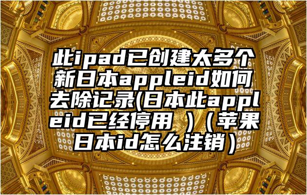 此ipad已创建太多个新日本appleid如何去除记录(日本此appleid已经停用 )（苹果日本id怎么注销）